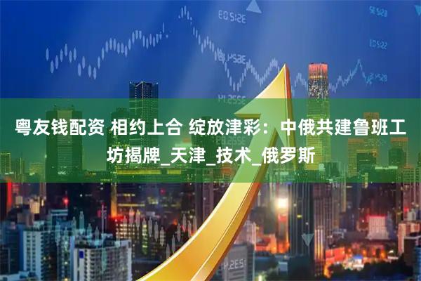 粤友钱配资 相约上合 绽放津彩：中俄共建鲁班工坊揭牌_天津_技术_俄罗斯