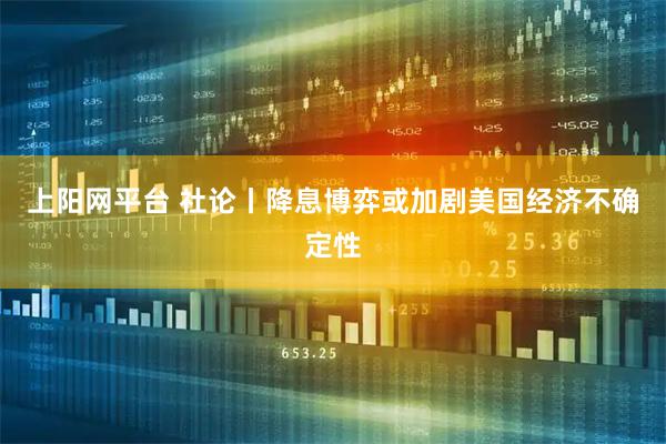 上阳网平台 社论丨降息博弈或加剧美国经济不确定性