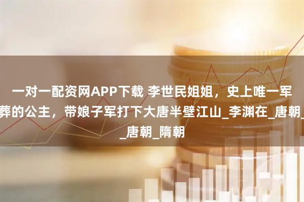 一对一配资网APP下载 李世民姐姐，史上唯一军礼下葬的公主，带娘子军打下大唐半壁江山_李渊在_唐朝_隋朝