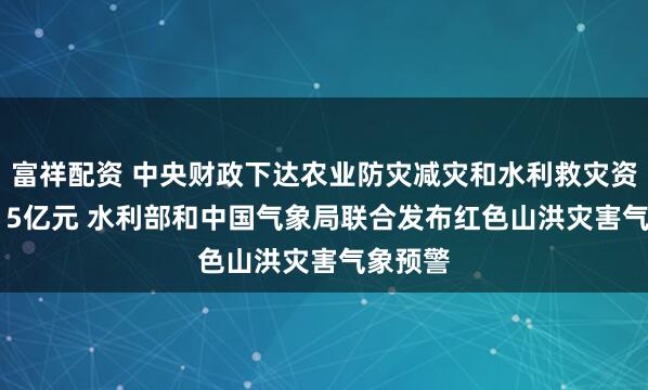 富祥配资 中央财政下达农业防灾减灾和水利救灾资金10.15亿元 水利部和中国气象局联合发布红色山洪灾害气象预警