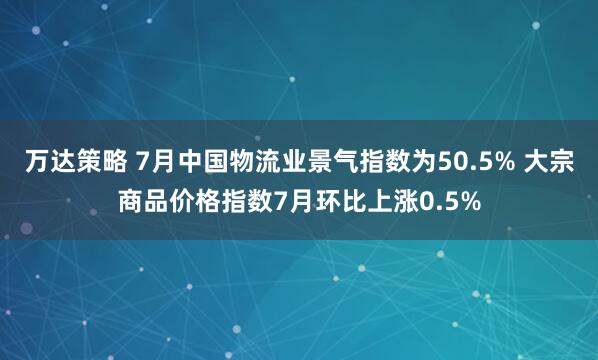 万达策略 7月中国物流业景气指数为50.5% 大宗商品价格指数7月环比上涨0.5%