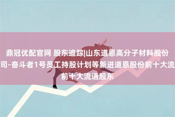 鼎冠优配官网 股东追踪|山东道恩高分子材料股份有限公司-奋斗者1号员工持股计划等新进道恩股份前十大流通股东