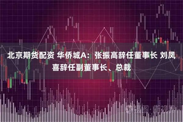 北京期货配资 华侨城A：张振高辞任董事长 刘凤喜辞任副董事长、总裁