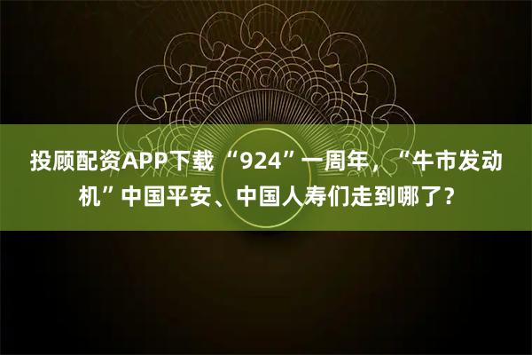 投顾配资APP下载 “924”一周年，“牛市发动机”中国平安、中国人寿们走到哪了？