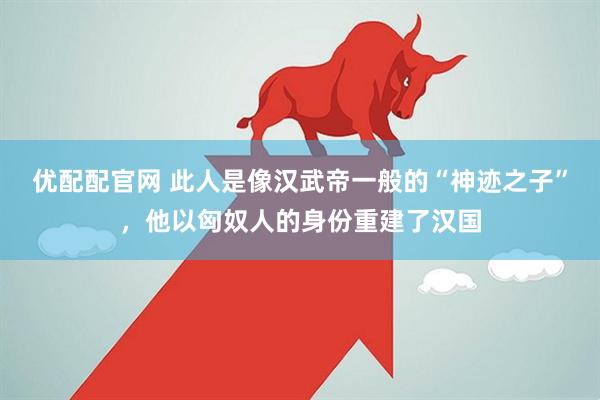 优配配官网 此人是像汉武帝一般的“神迹之子”，他以匈奴人的身份重建了汉国