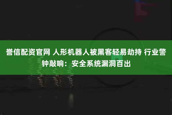 誉信配资官网 人形机器人被黑客轻易劫持 行业警钟敲响：安全系统漏洞百出
