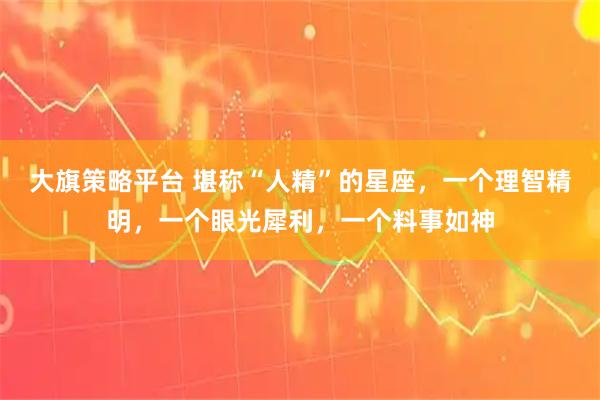 大旗策略平台 堪称“人精”的星座，一个理智精明，一个眼光犀利，一个料事如神