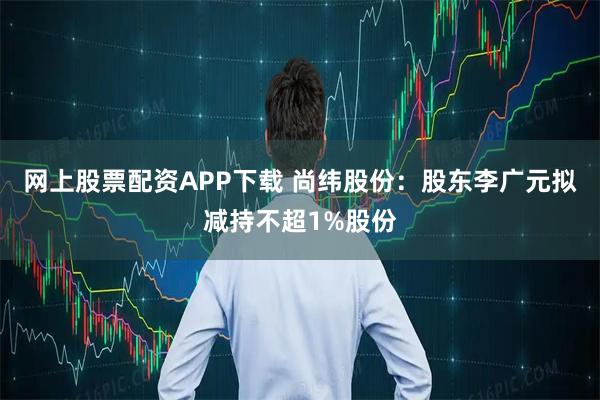 网上股票配资APP下载 尚纬股份：股东李广元拟减持不超1%股份