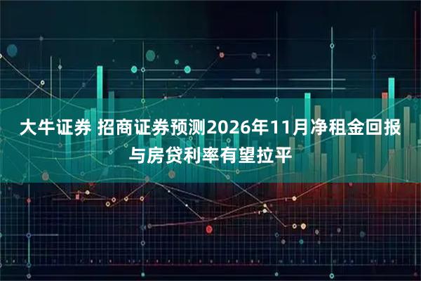 大牛证券 招商证券预测2026年11月净租金回报与房贷利率有望拉平