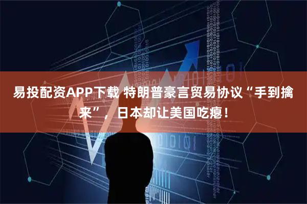 易投配资APP下载 特朗普豪言贸易协议“手到擒来”，日本却让美国吃瘪！