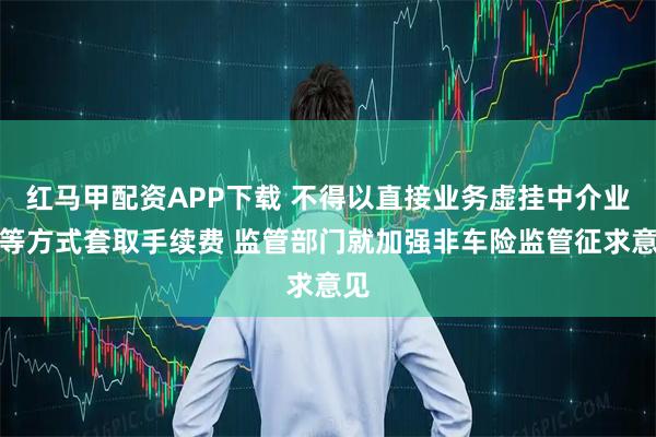 红马甲配资APP下载 不得以直接业务虚挂中介业务等方式套取手续费 监管部门就加强非车险监管征求意见