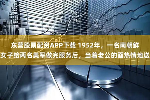 东营股票配资APP下载 1952年，一名南朝鲜女子给两名美军做完服务后，当着老公的面热情地送